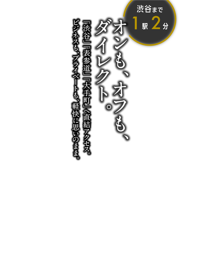 オンも、オフも、ダイレクト。渋谷まで1駅2分 「渋谷」「表参道」「大手町」へ直結アクセス。ビジネスも、プライベートも、軽快に思いのまま。