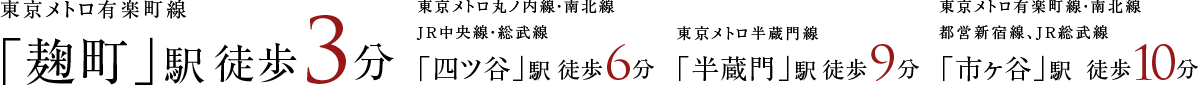 東京メトロ有楽町線「麹町」駅徒歩3分 東京メトロ丸ノ内線・南北線JR中央線・総武線「四ツ谷」駅徒歩6分 東京メトロ半蔵門線「半蔵門」駅徒歩9分 東京メトロ有楽町線・南北線都営新宿線、JR総武線「市ヶ谷」駅徒歩10分
