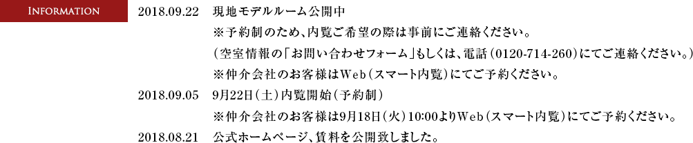 2018.09.22　現地モデルルーム開催中※予約制のため、内覧ご希望の際は事前にご連絡ください。（空室情報の「お問い合わせフォーム」もしくは、電話（0120-714-260）にてご連絡ください。）※仲介会社のお客様はWeb（スマート内覧）にてご予約ください。　2018.09.05　・9月22日（土）内覧開始（予約制）　・9月18日（火）10:00内覧予約受付開始　電話受付：0120-714-260 ※仲介会社のお客様はWeb（スマート内覧）にてご予約ください。　2018.08.21　公式ホームページ、賃料を公開致しました。