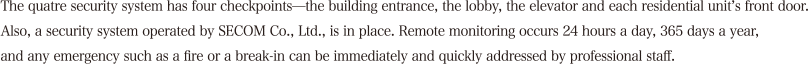 The quatre security system has four checkpoints—the building entrance, the lobby, the elevator and each residential unit’s front door. Also, a security system operated by SECOM Co., Ltd., is in place. At the control center (with staff who speak English), the common areas are monitored remotely 24 hours a day, 365 days a year, and any emergency such as a fire or a break-in can be immediately and quickly addressed by professional staff. 