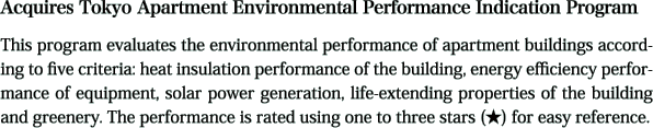 Acquires Tokyo Apartment Environmental Performance Indication Program. This program evaluates the environmental performance of apartment buildings according to five criteria: heat insulation performance of the building, energy efficiency performance of equipment, solar power generation, life-extending properties of the building and greenery. The performance is rated using one to three stars (★) for easy reference.