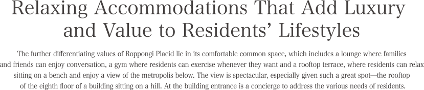 Relaxing Accommodations That Add Luxury and Value to Residents’ Lifestyles. The further differentiating values of Roppongi Placid lie in its comfortable common space, which includes a lounge where families and friends can enjoy conversation, a gym where residents can exercise whenever they want and a rooftop terrace, where residents can relax sitting on a bench and enjoy a view of the metropolis below. The view is spectacular, especially given such a great spot—the rooftop of the eighth floor of a building sitting on a hill. At the building entrance is aconcierge to address the various needs of residents.