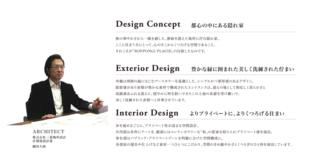 Design Concept:都心の中にある隠れ家。街の華やかさから一線を画した、静寂を湛えた場所に佇む隠れ家。ここに住まう方にとって、心のそこからくつろげる空間であること。それこそが「ROPPONGI PLACID」の目指したものです。Exterior Design:豊かな緑に囲まれた美しく洗練された佇まい。外観は周囲の緑になじむアースカラーを基調とした、シンプルかつ重厚感のあるデザイン。陰影感があり表情が豊かな素材で構成されたエントランスは、迎えの場として相応しく柔らかさと高級感あふれる設えに。穏やかに時を紡いできたこの土地の系譜を受け継いで、美しく洗練された表情へと昇華させています。Interior Design:よりプライベートに、よりくつろげる住まい。歩を進めるごとに、プライベート性が高まる空間設計。共用部は各所にアートを、細部にはコンテンポラリーな「和」の要素を取り入れプライベート感を演出。専有部はパブリック・プライベートゾーンを明確に分けた空間構成に。各部屋の建具や仕上げなど素材一つひとつにこだわり、空間のきめ細やかさとくつろぎのひと時を演出しています。