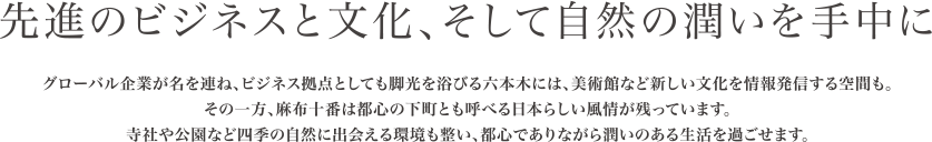 先進のビジネスと文化、そして自然の潤いを手中に。グローバル企業が名を連ね、ビジネス拠点としても脚光を浴びる六本木には、美術館など新しい文化を情報発信する空間も。
その一方、麻布十番は都心の下町とも呼べる日本らしい風情が残っています。寺社や公園など四季の自然に出会える環境も整い、都心でありながら潤いのある生活を過ごせます。