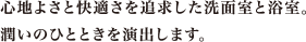 心地よさと快適さを追求した洗面室と浴室。潤いのひとときを演出します。