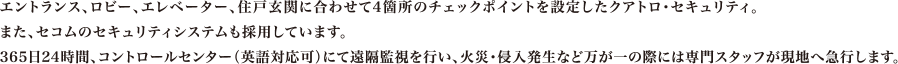 エントランス、ロビー、エレベーター、住戸玄関に合わせて4箇所のチェックポイントを設定したクアトロ・セキュリティ。また、セコムのセキュリティシステムも採用しています。365日24時間、コントロールセンター（英語対応可）にて遠隔監視を行い、火災・侵入発生など万が一の際には専門スタッフが現地へ急行します。