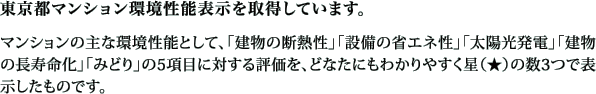 東京都マンション環境性能表示を取得しています。マンションの主な環境性能として、「建物の断熱性」「設備の省エネ性」「太陽光発電」「建物の長寿命化」「みどり」の5項目に対する評価を、どなたにもわかりやすく星の数3つで表示したものです。