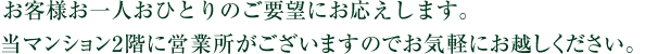 様々なご要望に私たちがお応えいたします。当マンション2階に営業所がございますのでお気軽にお越しください。