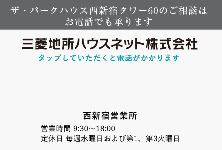 ザ・パークハウス西新宿タワー60のご相談はお電話でも承ります 三菱地所ハウスネット tel:0120-060-883 門前仲町営業所 営業時間 11：00～18：00 定休日 毎週水曜日および第1、第3火曜日