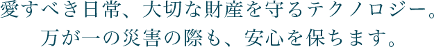 愛すべき日常、大切な財産を守るテクノロジー。万が一の災害の際も、安心を保ちます。