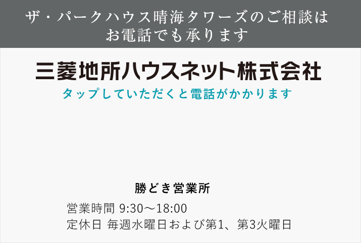 ザ・パークハウス晴海タワーズのご相談はお電話でも承ります 三菱地所ハウスネット tel:0120-600-238 勝どき営業所 営業時間 11：00～18：00（日・祝日は10:00～18：00） 定休日 毎週水曜日および第1、第3火曜日