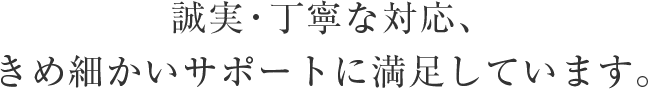 誠実・丁寧な対応、きめ細かいサポートに満足しています。