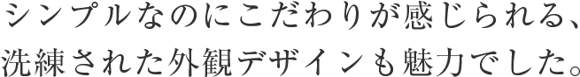 シンプルなのにこだわりが感じられる、洗練された外観デザインも魅力でした。