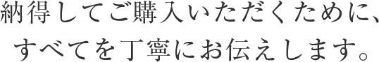 納得してご購入いただくために、すべてを丁寧にお伝えします。