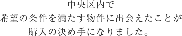 中央区内で希望の条件を満たす物件に出会えたことが購入の決め手になりました。