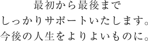 最初から最後までしっかりサポートいたします。今後の人生をよりよいものに。