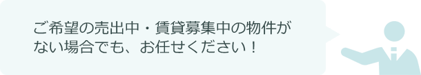 ご希望の売出し中・賃貸募集中の物件が ない場合でも、お任せください！