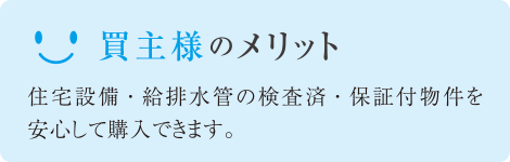 買主様のメリット 住宅設備・給排水管の検査済・保証付物件を安心して購入できます。