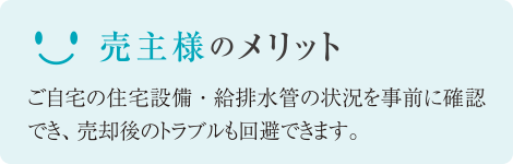 売主様のメリット ご自宅の住宅設備・給排水管の状況を事前に確認でき、売却後のトラブルも回避できます。